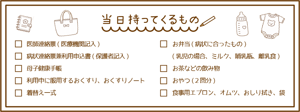 持ってくるもの:医師連絡票、病状連絡票、母子手帳、おくすりノート、着替え、弁当、飲み物、おやつ、食事用エプロン、オムツ、おしり拭き、袋